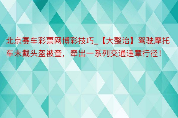 北京赛车彩票网博彩技巧_【大整治】驾驶摩托车未戴头盔被查，牵出一系列交通违章行径！