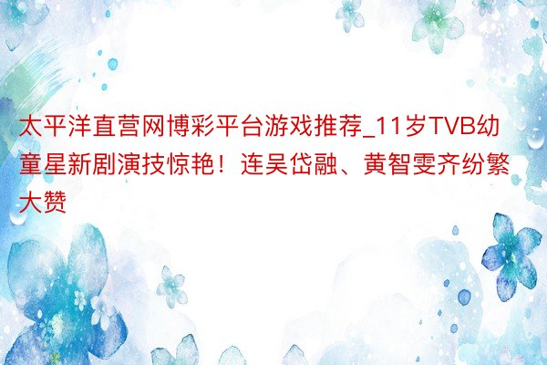 太平洋直营网博彩平台游戏推荐_11岁TVB幼童星新剧演技惊艳！连吴岱融、黄智雯齐纷繁大赞