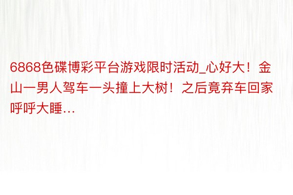 6868色碟博彩平台游戏限时活动_心好大！金山一男人驾车一头撞上大树！之后竟弃车回家呼呼大睡…