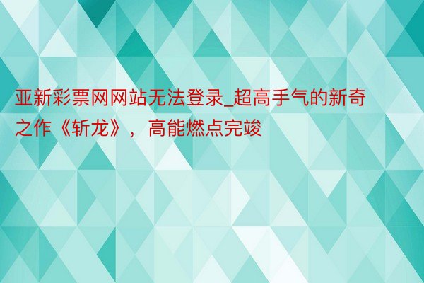 亚新彩票网网站无法登录_超高手气的新奇之作《斩龙》，高能燃点完竣