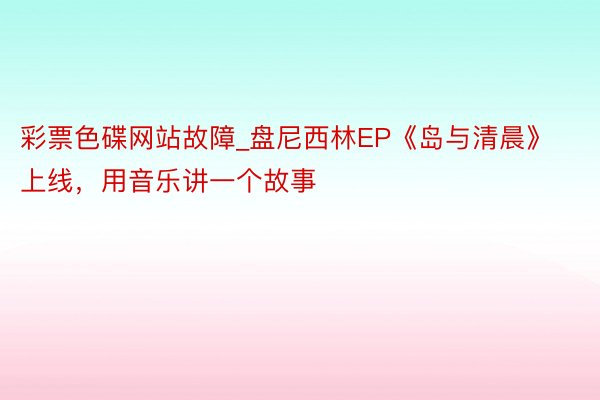 彩票色碟网站故障_盘尼西林EP《岛与清晨》上线，用音乐讲一个故事