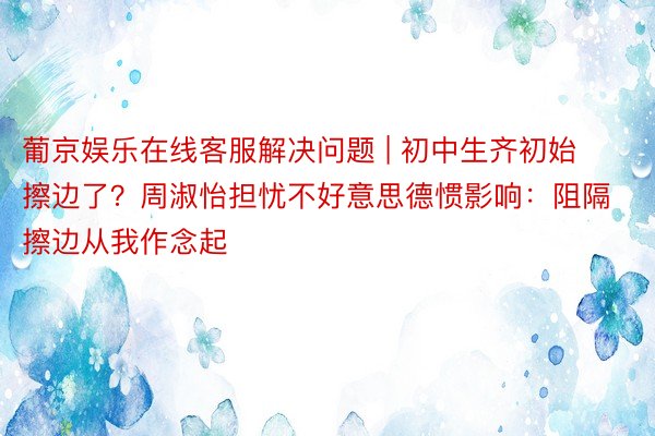 葡京娱乐在线客服解决问题 | 初中生齐初始擦边了？周淑怡担忧不好意思德惯影响：阻隔擦边从我作念起