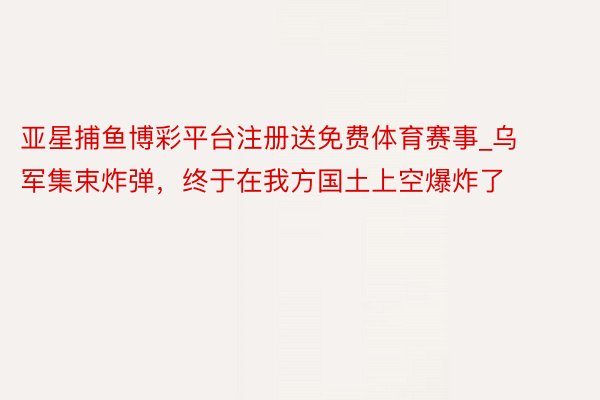 亚星捕鱼博彩平台注册送免费体育赛事_乌军集束炸弹，终于在我方国土上空爆炸了