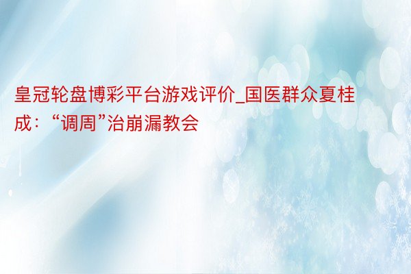 皇冠轮盘博彩平台游戏评价_国医群众夏桂成：“调周”治崩漏教会