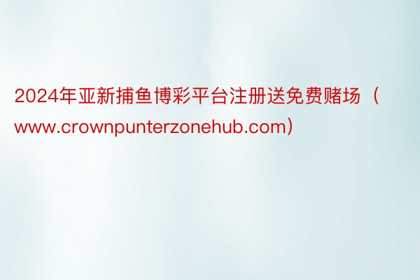 2024年亚新捕鱼博彩平台注册送免费赌场（www.crownpunterzonehub.com）