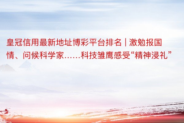 皇冠信用最新地址博彩平台排名 | 激勉报国情、问候科学家……科技雏鹰感受“精神浸礼”