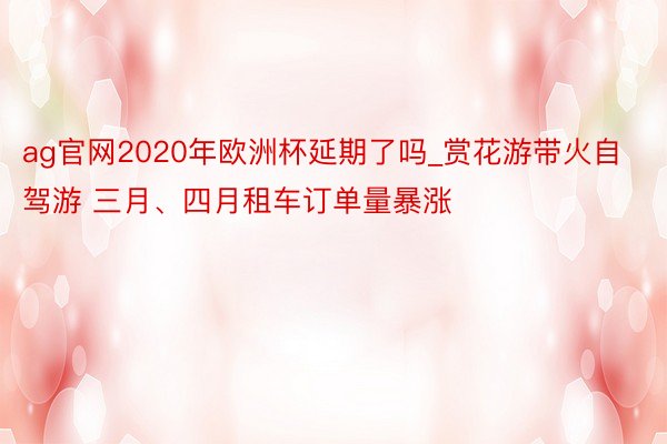 ag官网2020年欧洲杯延期了吗_赏花游带火自驾游 三月、四月租车订单量暴涨