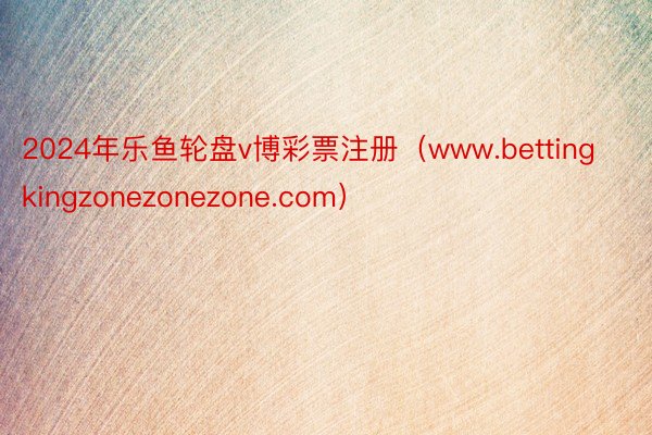 2024年乐鱼轮盘v博彩票注册（www.bettingkingzonezonezone.com）