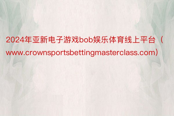 2024年亚新电子游戏bob娱乐体育线上平台（www.crownsportsbettingmasterclass.com）