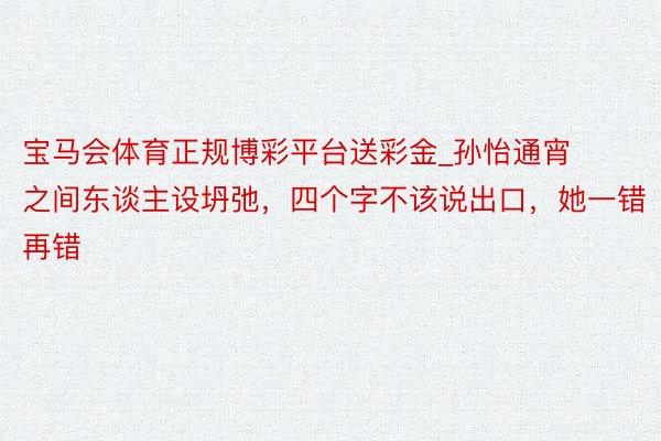 宝马会体育正规博彩平台送彩金_孙怡通宵之间东谈主设坍弛，四个字不该说出口，她一错再错