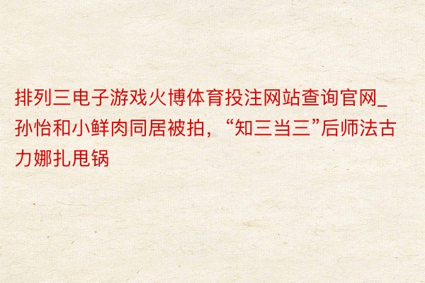 排列三电子游戏火博体育投注网站查询官网_孙怡和小鲜肉同居被拍，“知三当三”后师法古力娜扎甩锅