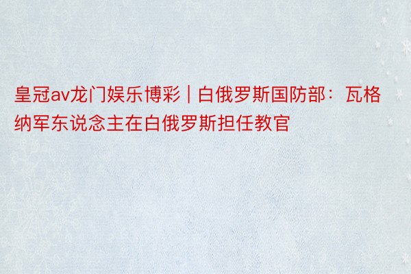 皇冠av龙门娱乐博彩 | 白俄罗斯国防部：瓦格纳军东说念主在白俄罗斯担任教官