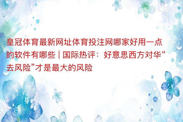 皇冠体育最新网址体育投注网哪家好用一点的软件有哪些 | 国际热评：好意思西方对华“去风险”才是最大的风险