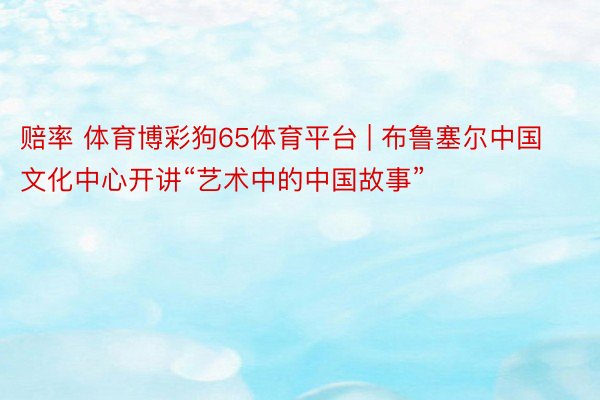 赔率 体育博彩狗65体育平台 | 布鲁塞尔中国文化中心开讲“艺术中的中国故事”