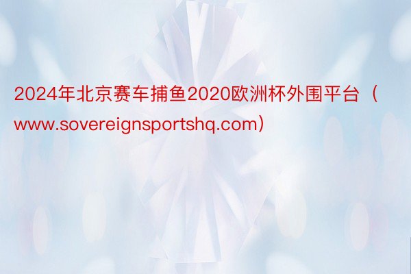 2024年北京赛车捕鱼2020欧洲杯外围平台（www.sovereignsportshq.com）