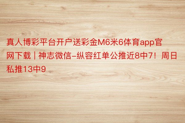 真人博彩平台开户送彩金M6米6体育app官网下载 | 神志微信-纵容红单公推近8中7！周日私推13中9