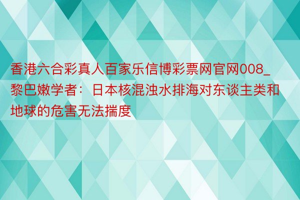 香港六合彩真人百家乐信博彩票网官网008_黎巴嫩学者：日本核混浊水排海对东谈主类和地球的危害无法揣度