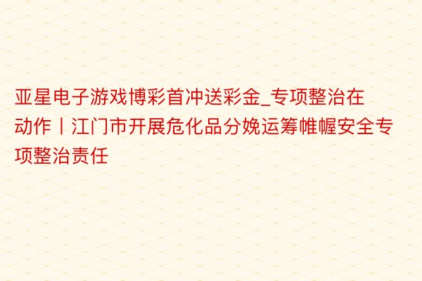 亚星电子游戏博彩首冲送彩金_专项整治在动作丨江门市开展危化品分娩运筹帷幄安全专项整治责任