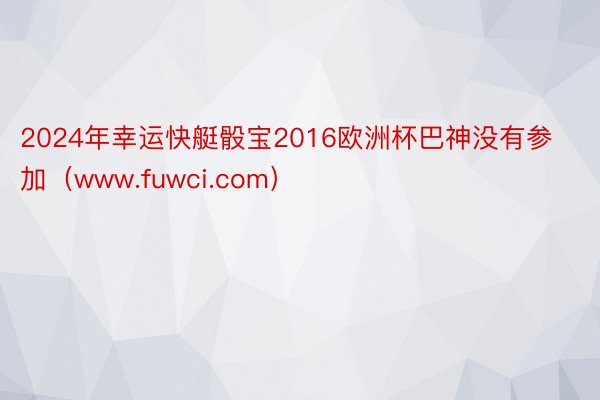 2024年幸运快艇骰宝2016欧洲杯巴神没有参加（www.fuwci.com）