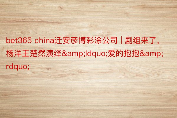 bet365 china迁安彦博彩涂公司 | 剧组来了，杨洋王楚然演绎&ldquo;爱的抱抱&rdquo;