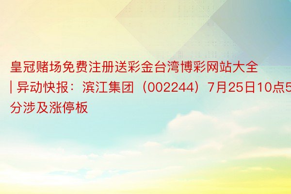 皇冠赌场免费注册送彩金台湾博彩网站大全 | 异动快报：滨江集团（002244）7月25日10点52分涉及涨停板