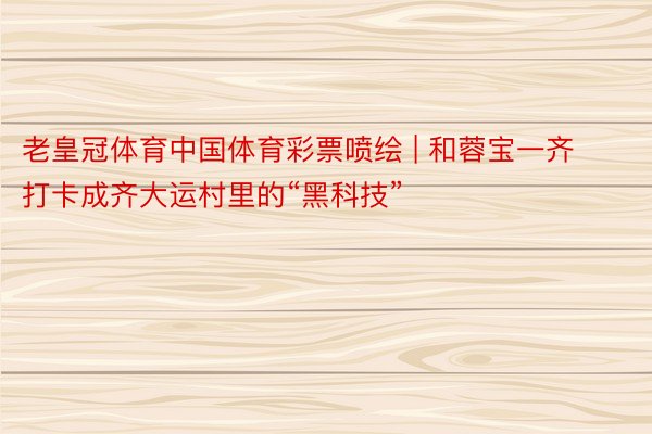 老皇冠体育中国体育彩票喷绘 | 和蓉宝一齐打卡成齐大运村里的“黑科技”