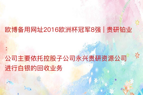 欧博备用网址2016欧洲杯冠军8强 | 贵研铂业：
公司主要依托控股子公司永兴贵研资源公司进行白银的回收业务