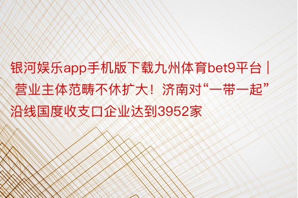 银河娱乐app手机版下载九州体育bet9平台 | 营业主体范畴不休扩大！济南对“一带一起”沿线国度收支口企业达到3952家