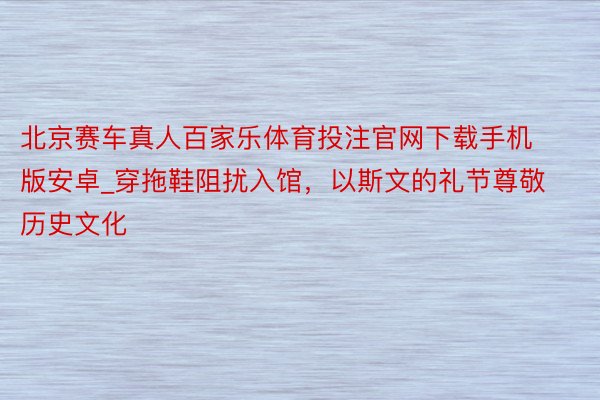 北京赛车真人百家乐体育投注官网下载手机版安卓_穿拖鞋阻扰入馆，以斯文的礼节尊敬历史文化