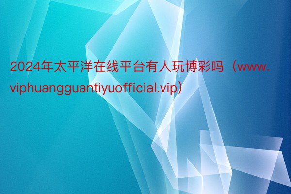 2024年太平洋在线平台有人玩博彩吗（www.viphuangguantiyuofficial.vip）