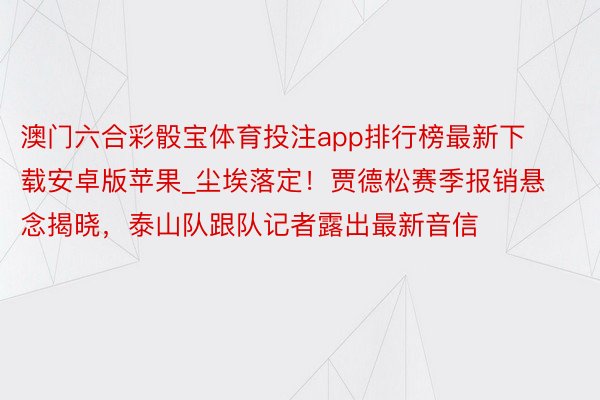 澳门六合彩骰宝体育投注app排行榜最新下载安卓版苹果_尘埃落定！贾德松赛季报销悬念揭晓，泰山队跟队记者露出最新音信