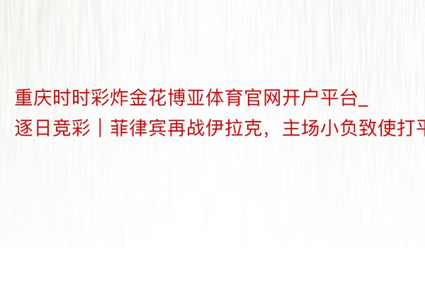 重庆时时彩炸金花博亚体育官网开户平台_逐日竞彩｜菲律宾再战伊拉克，主场小负致使打平