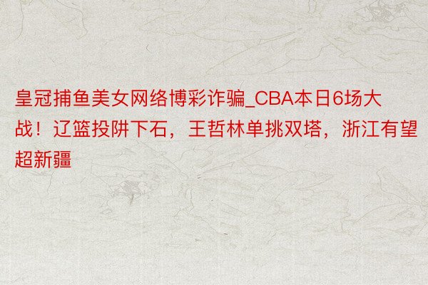 皇冠捕鱼美女网络博彩诈骗_CBA本日6场大战！辽篮投阱下石，王哲林单挑双塔，浙江有望超新疆