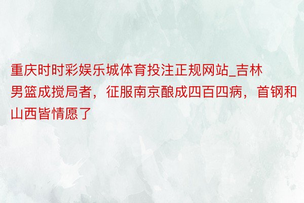 重庆时时彩娱乐城体育投注正规网站_吉林男篮成搅局者，征服南京酿成四百四病，首钢和山西皆情愿了