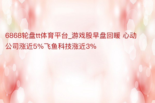 6868轮盘tt体育平台_游戏股早盘回暖 心动公司涨近5%飞鱼科技涨近3%