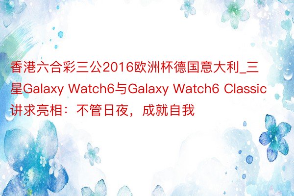 香港六合彩三公2016欧洲杯德国意大利_三星Galaxy Watch6与Galaxy Watch6 Classic讲求亮相：不管日夜，成就自我