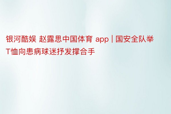 银河酷娱 赵露思中国体育 app | 国安全队举T恤向患病球迷抒发撑合手