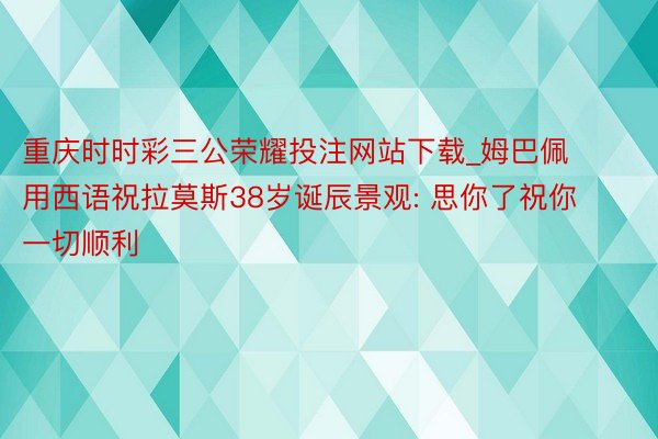 重庆时时彩三公荣耀投注网站下载_姆巴佩用西语祝拉莫斯38岁诞辰景观: 思你了祝你一切顺利