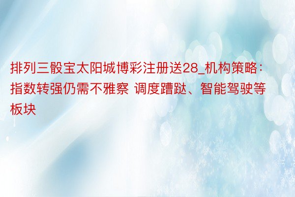 排列三骰宝太阳城博彩注册送28_机构策略：指数转强仍需不雅察 调度蹧跶、智能驾驶等板块