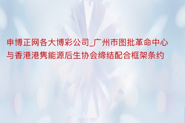 申博正网各大博彩公司_广州市图批革命中心与香港港隽能源后生协会缔结配合框架条约