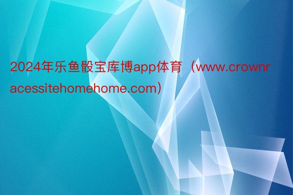 2024年乐鱼骰宝库博app体育（www.crownracessitehomehome.com）