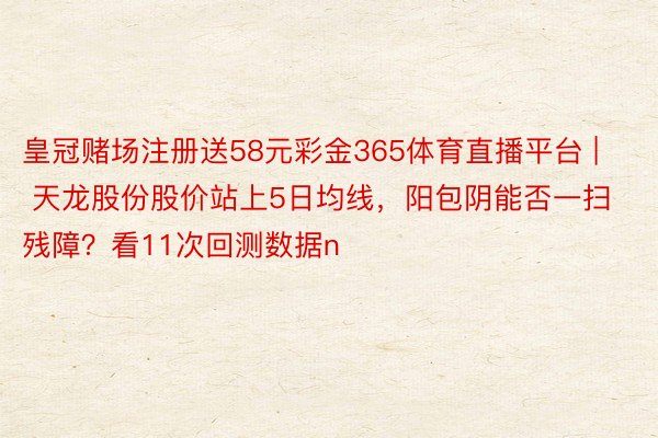 皇冠赌场注册送58元彩金365体育直播平台 | 天龙股份股价站上5日均线，阳包阴能否一扫残障？看11次回测数据n