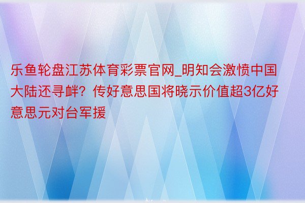 乐鱼轮盘江苏体育彩票官网_明知会激愤中国大陆还寻衅？传好意思国将晓示价值超3亿好意思元对台军援