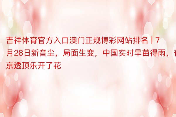 吉祥体育官方入口澳门正规博彩网站排名 | 7月28日新音尘，局面生变，中国实时旱苗得雨，普京透顶乐开了花