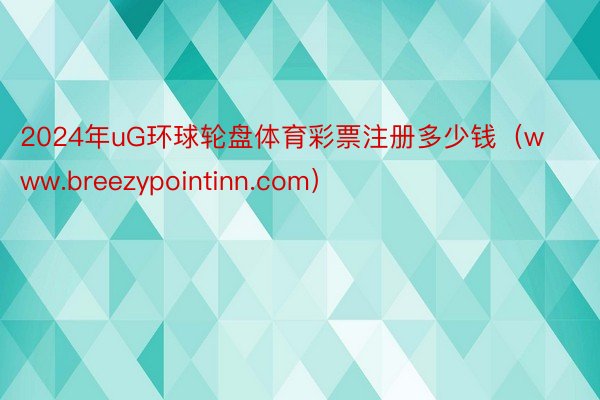 2024年uG环球轮盘体育彩票注册多少钱（www.breezypointinn.com）