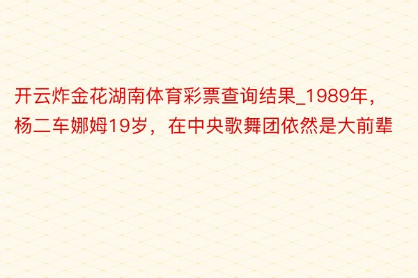 开云炸金花湖南体育彩票查询结果_1989年，杨二车娜姆19岁，在中央歌舞团依然是大前辈