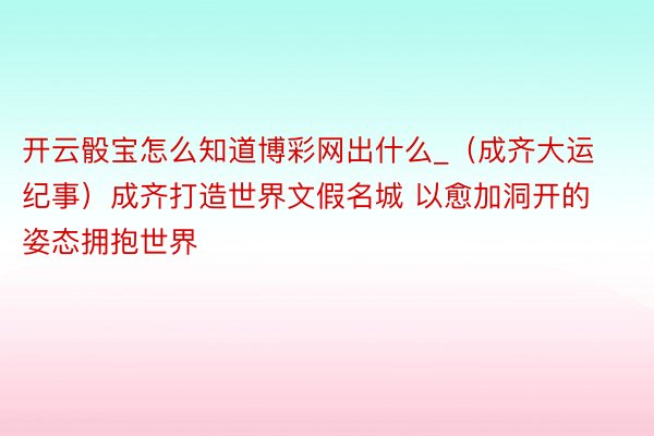 开云骰宝怎么知道博彩网出什么_（成齐大运纪事）成齐打造世界文假名城 以愈加洞开的姿态拥抱世界