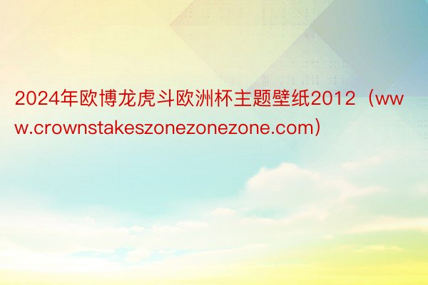 2024年欧博龙虎斗欧洲杯主题壁纸2012（www.crownstakeszonezonezone.com）