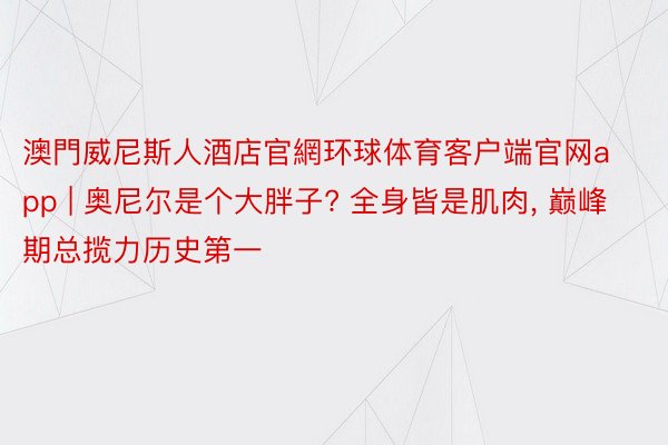 澳門威尼斯人酒店官網环球体育客户端官网app | 奥尼尔是个大胖子? 全身皆是肌肉, 巅峰期总揽力历史第一