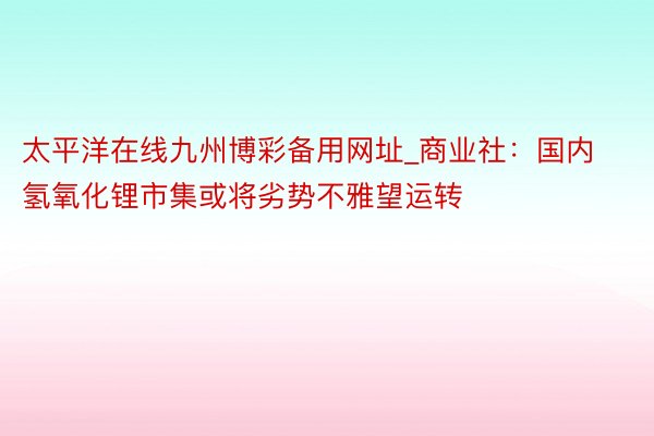 太平洋在线九州博彩备用网址_商业社：国内氢氧化锂市集或将劣势不雅望运转